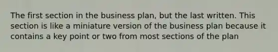 The first section in the business plan, but the last written. This section is like a miniature version of the business plan because it contains a key point or two from most sections of the plan