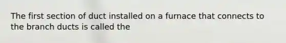 The first section of duct installed on a furnace that connects to the branch ducts is called the