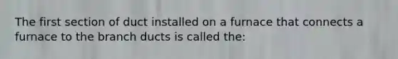 The first section of duct installed on a furnace that connects a furnace to the branch ducts is called the: