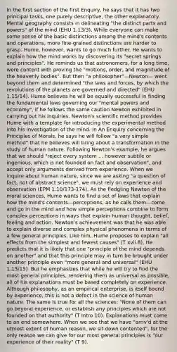 In the first section of the first Enquiry, he says that it has two principal tasks, one purely descriptive, the other explanatory. Mental geography consists in delineating "the distinct parts and powers" of the mind (EHU 1.13/3). While everyone can make some sense of the basic distinctions among the mind's contents and operations, more fine-grained distinctions are harder to grasp. Hume, however, wants to go much further. He wants to explain how the mind works by discovering its "secret springs and principles". He reminds us that astronomers, for a long time, were content with proving the "motions, order, and magnitude of the heavenly bodies". But then "a philosopher"—Newton— went beyond them and determined "the laws and forces, by which the revolutions of the planets are governed and directed" (EHU 1.15/14). Hume believes he will be equally successful in finding the fundamental laws governing our "mental powers and economy", if he follows the same caution Newton exhibited in carrying out his inquiries. Newton's scientific method provides Hume with a template for introducing the experimental method into his investigation of the mind. In An Enquiry concerning the Principles of Morals, he says he will follow "a very simple method" that he believes will bring about a transformation in the study of human nature. Following Newton's example, he argues that we should "reject every system ... however subtile or ingenious, which is not founded on fact and observation", and accept only arguments derived from experience. When we inquire about human nature, since we are asking "a question of fact, not of abstract science", we must rely on experience and observation (EPM 1.10/173-174). As the fledgling Newton of the moral sciences, Hume wants to find a set of laws that explain how the mind's contents—perceptions, as he calls them—come and go in the mind and how simple perceptions combine to form complex perceptions in ways that explain human thought, belief, feeling and action. Newton's achievement was that he was able to explain diverse and complex physical phenomena in terms of a few general principles. Like him, Hume proposes to explain "all effects from the simplest and fewest causes" (T xvii.8). He predicts that it is likely that one "principle of the mind depends on another" and that this principle may in turn be brought under another principle even "more general and universal" (EHU 1.15/15). But he emphasizes that while he will try to find the most general principles, rendering them as universal as possible, all of his explanations must be based completely on experience. Although philosophy, as an empirical enterprise, is itself bound by experience, this is not a defect in the science of human nature. The same is true for all the sciences: "None of them can go beyond experience, or establish any principles which are not founded on that authority" (T Intro 10). Explanations must come to an end somewhere. When we see that we have "arriv'd at the utmost extent of human reason, we sit down contented", for the only reason we can give for our most general principles is "our experience of their reality" (T 9).