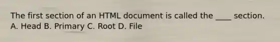 The first section of an HTML document is called the ____ section. A. Head B. Primary C. Root D. File