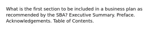 What is the first section to be included in a business plan as recommended by the SBA? Executive Summary. Preface. Acknowledgements. Table of Contents.