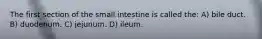 The first section of the small intestine is called the: A) bile duct. B) duodenum. C) jejunum. D) ileum.