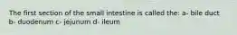 The first section of the small intestine is called the: a- bile duct b- duodenum c- jejunum d- ileum