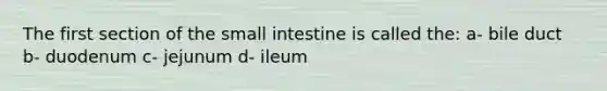 The first section of the small intestine is called the: a- bile duct b- duodenum c- jejunum d- ileum