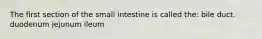 The first section of the small intestine is called the: bile duct. duodenum jejunum ileum