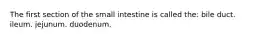 The first section of the small intestine is called the: bile duct. ileum. jejunum. duodenum.