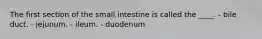 The first section of the small intestine is called the ____. - bile duct. - jejunum. - ileum. - duodenum