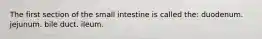 The first section of the small intestine is called the: duodenum. jejunum. bile duct. ileum.