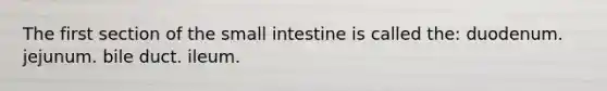 The first section of the small intestine is called the: duodenum. jejunum. bile duct. ileum.