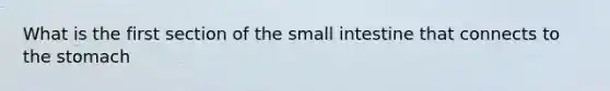 What is the first section of the small intestine that connects to the stomach