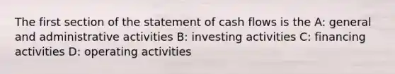 The first section of the statement of cash flows is the A: general and administrative activities B: investing activities C: financing activities D: operating activities