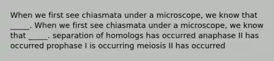 When we first see chiasmata under a microscope, we know that _____. When we first see chiasmata under a microscope, we know that _____. separation of homologs has occurred anaphase II has occurred prophase I is occurring meiosis II has occurred