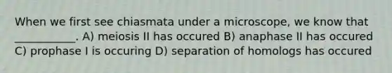 When we first see chiasmata under a microscope, we know that ___________. A) meiosis II has occured B) anaphase II has occured C) prophase I is occuring D) separation of homologs has occured