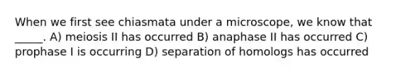 When we first see chiasmata under a microscope, we know that _____. A) meiosis II has occurred B) anaphase II has occurred C) prophase I is occurring D) separation of homologs has occurred