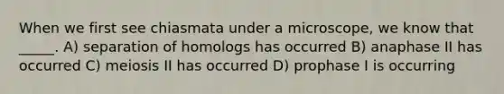 When we first see chiasmata under a microscope, we know that _____. A) separation of homologs has occurred B) anaphase II has occurred C) meiosis II has occurred D) prophase I is occurring