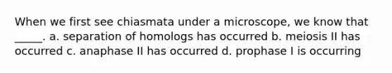 When we first see chiasmata under a microscope, we know that _____. a. separation of homologs has occurred b. meiosis II has occurred c. anaphase II has occurred d. prophase I is occurring