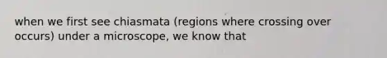 when we first see chiasmata (regions where crossing over occurs) under a microscope, we know that