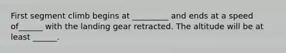 First segment climb begins at _________ and ends at a speed of______ with the landing gear retracted. The altitude will be at least ______.