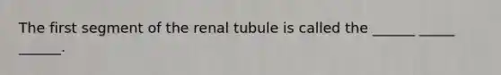 The first segment of the renal tubule is called the ______ _____ ______.