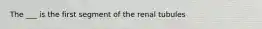 The ___ is the first segment of the renal tubules