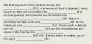 The first segment of the small intestine, the ______________________ (57), is where most food is digested. Here, carbohydrates are converted into ______________________ (58) such as glucose, and proteins are converted into ______________________ ______________________ (59). Fats are converted to fatty acids and ______________________ (60) in the intestines and ______________________ (61). These basic nutrients are then ______________________ (62) into the bloodstream and taken to the liver by the ______________________ ______________________ (63) vein. Excess water is reabsorbed in the large ______________________(64)