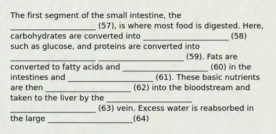 The first segment of the small intestine, the ______________________ (57), is where most food is digested. Here, carbohydrates are converted into ______________________ (58) such as glucose, and proteins are converted into ______________________ ______________________ (59). Fats are converted to fatty acids and ______________________ (60) in the intestines and ______________________ (61). These basic nutrients are then ______________________ (62) into the bloodstream and taken to the liver by the ______________________ ______________________ (63) vein. Excess water is reabsorbed in the large ______________________(64)