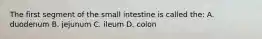 The first segment of the small intestine is called the: A. duodenum B. jejunum C. ileum D. colon