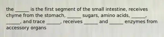 the ______ is the first segment of the small intestine, receives chyme from the stomach, ______ sugars, amino acids, ______, ______, and trace ______, receives ______ and ______ enzymes from accessory organs