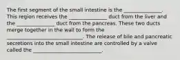 The first segment of the small intestine is the _______________. This region receives the _______________ duct from the liver and the _______________ duct from the pancreas. These two ducts merge together in the wall to form the ______________________________. The release of bile and pancreatic secretions into the small intestine are controlled by a valve called the ___________________________.