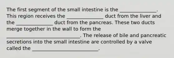 The first segment of the small intestine is the _______________. This region receives the _______________ duct from the liver and the _______________ duct from the pancreas. These two ducts merge together in the wall to form the ______________________________. The release of bile and pancreatic secretions into the small intestine are controlled by a valve called the ___________________________.