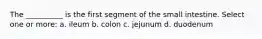 The __________ is the first segment of the small intestine. Select one or more: a. ileum b. colon c. jejunum d. duodenum