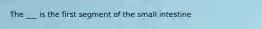 The ___ is the first segment of the small intestine