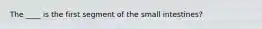 The ____ is the first segment of the small intestines?