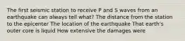 The first seismic station to receive P and S waves from an earthquake can always tell what? The distance from the station to the epicenter The location of the earthquake That earth's outer core is liquid How extensive the damages were