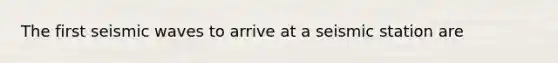 The first seismic waves to arrive at a seismic station are