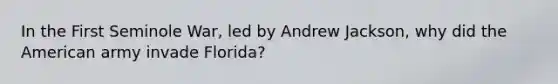 In the First Seminole War, led by Andrew Jackson, why did the American army invade Florida?