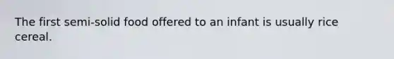 The first semi-solid food offered to an infant is usually rice cereal.