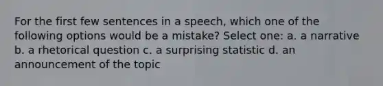 For the first few sentences in a speech, which one of the following options would be a mistake? Select one: a. a narrative b. a rhetorical question c. a surprising statistic d. an announcement of the topic