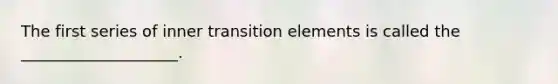 The first series of inner transition elements is called the ____________________.