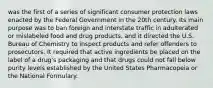 was the first of a series of significant consumer protection laws enacted by the Federal Government in the 20th century. Its main purpose was to ban foreign and interstate traffic in adulterated or mislabeled food and drug products, and it directed the U.S. Bureau of Chemistry to inspect products and refer offenders to prosecutors. It required that active ingredients be placed on the label of a drug's packaging and that drugs could not fall below purity levels established by the United States Pharmacopeia or the National Formulary.