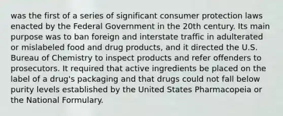 was the first of a series of significant consumer protection laws enacted by the Federal Government in the 20th century. Its main purpose was to ban foreign and interstate traffic in adulterated or mislabeled food and drug products, and it directed the U.S. Bureau of Chemistry to inspect products and refer offenders to prosecutors. It required that active ingredients be placed on the label of a drug's packaging and that drugs could not fall below purity levels established by the United States Pharmacopeia or the National Formulary.