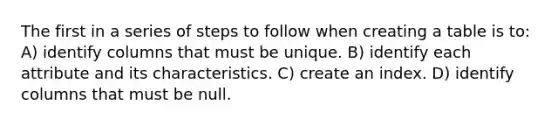 The first in a series of steps to follow when creating a table is to: A) identify columns that must be unique. B) identify each attribute and its characteristics. C) create an index. D) identify columns that must be null.