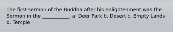 The first sermon of the Buddha after his enlightenment was the Sermon in the ___________. a. Deer Park b. Desert c. Empty Lands d. Temple