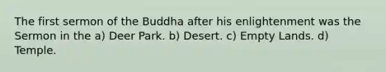 The first sermon of the Buddha after his enlightenment was the Sermon in the a) Deer Park. b) Desert. c) Empty Lands. d) Temple.