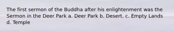 The first sermon of the Buddha after his enlightenment was the Sermon in the Deer Park a. Deer Park b. Desert. c. Empty Lands d. Temple