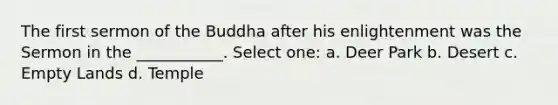 The first sermon of the Buddha after his enlightenment was the Sermon in the ___________. Select one: a. Deer Park b. Desert c. Empty Lands d. Temple