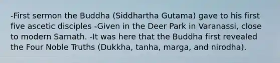 -First sermon the Buddha (Siddhartha Gutama) gave to his first five ascetic disciples -Given in the Deer Park in Varanassi, close to modern Sarnath. -It was here that the Buddha first revealed the Four Noble Truths (Dukkha, tanha, marga, and nirodha).