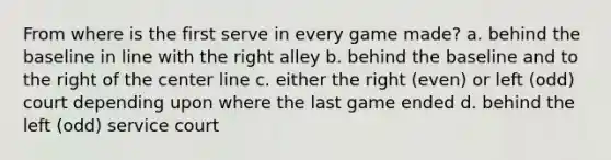 From where is the first serve in every game made? a. behind the baseline in line with the right alley b. behind the baseline and to the right of the center line c. either the right (even) or left (odd) court depending upon where the last game ended d. behind the left (odd) service court