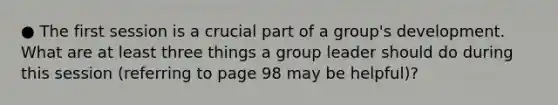 ● The first session is a crucial part of a group's development. What are at least three things a group leader should do during this session (referring to page 98 may be helpful)?